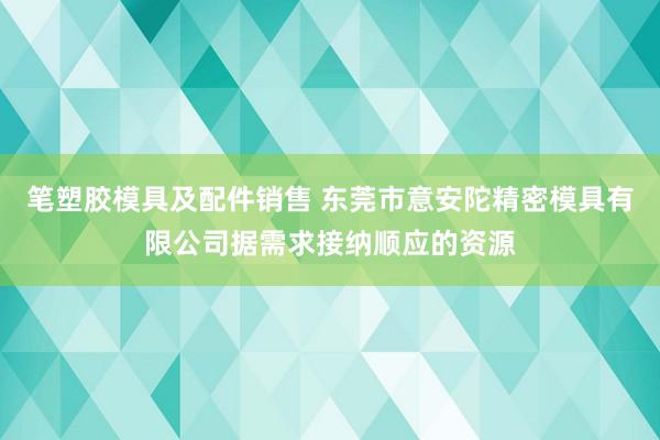 笔塑胶模具及配件销售 东莞市意安陀精密模具有限公司据需求接纳顺应的资源