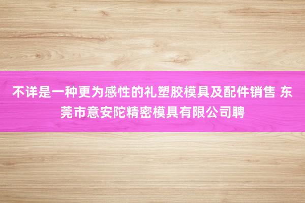 不详是一种更为感性的礼塑胶模具及配件销售 东莞市意安陀精密模具有限公司聘