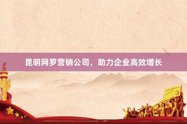 昆明网罗营销公司，助力企业高效增长